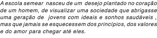 A escola semear nasceu de um desejo plantado no coração de um homem, de visualizar uma sociedade que abrigasse uma geração de jovens com ideais e sonhos saudáveis , mas que jamais se esquecessem dos princípios, dos valores e do amor para chegar até eles.